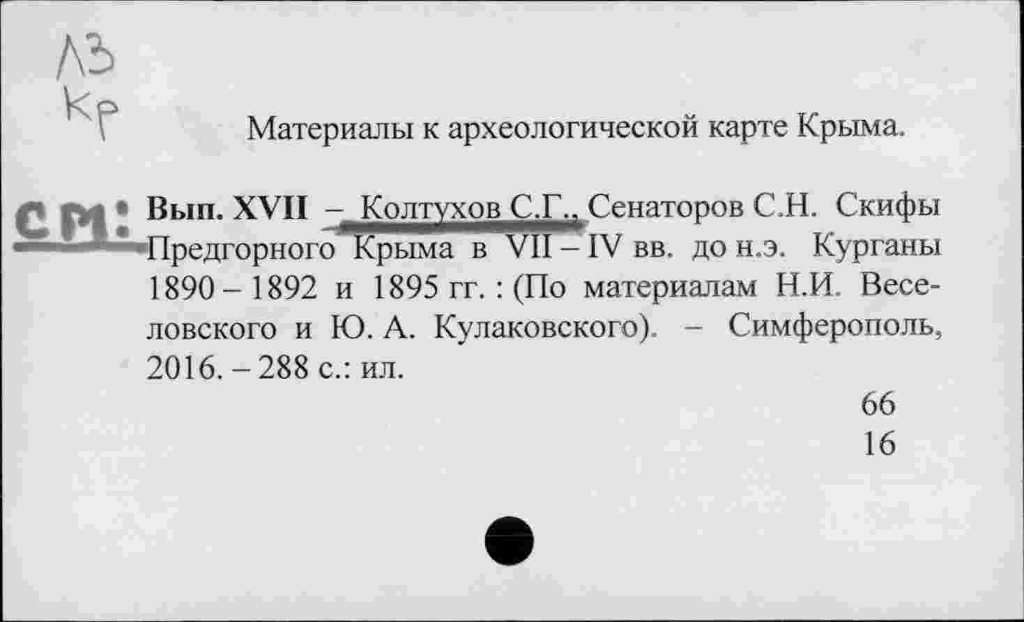 ﻿Материалы к археологической карте Крыма.
Л СИ* Вып. XVII — Колтухов С.Г., Сенаторов С.Н. Скифы Предгорного Крыма в VII -IV вв. до н.э. Курганы 1890- 1892 и 1895 гг. : (По материалам Н.И. Веселовского и Ю. А. Кулаковского). - Симферополь, 2016.-288 с.: ил.
66
16